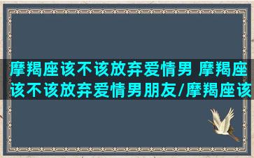 摩羯座该不该放弃爱情男 摩羯座该不该放弃爱情男朋友/摩羯座该不该放弃爱情男 摩羯座该不该放弃爱情男朋友-我的网站